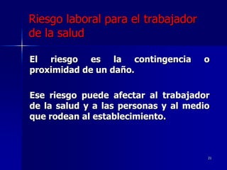 Riesgo laboral para el trabajador
de la salud

El riesgo es la contingencia         o
proximidad de un daño.

Ese riesgo puede afectar al trabajador
de la salud y a las personas y al medio
que rodean al establecimiento.



                                      21
 