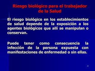 Riesgo biológico para el trabajador
              de la Salud
El riesgo biológico en los establecimientos
de salud depende de la exposición a los
agentes biológicos que allí se manipulan o
conservan.

Puede tener como consecuencia la
infección de la persona expuesta con
manifestaciones de enfermedad o sin ellas.


                                          23
 