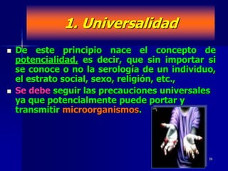 1. Universalidad
   De este principio nace el concepto de
    potencialidad, es decir, que sin importar si
    se conoce o no la serología de un individuo,
    el estrato social, sexo, religión, etc.,
   Se debe seguir las precauciones universales
    ya que potencialmente puede portar y
    transmitir microorganismos.




                                              26
 