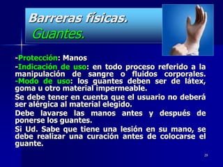 Barreras físicas.
    Guantes.
-Protección: Manos
-Indicación de uso: en todo proceso referido a la
manipulación de sangre o fluidos corporales.
-Modo de uso: los guantes deben ser de látex,
goma u otro material impermeable.
Se debe tener en cuenta que el usuario no deberá
ser alérgica al material elegido.
Debe lavarse las manos antes y después de
ponerse los guantes.
Si Ud. Sabe que tiene una lesión en su mano, se
debe realizar una curación antes de colocarse el
guante.
                                                29
 