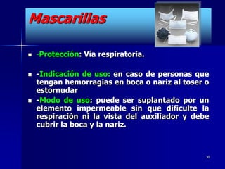 Mascarillas

   -Protección: Vía respiratoria.

   -Indicación de uso: en caso de personas que
    tengan hemorragias en boca o nariz al toser o
    estornudar
   -Modo de uso: puede ser suplantado por un
    elemento impermeable sin que dificulte la
    respiración ni la vista del auxiliador y debe
    cubrir la boca y la nariz.



                                                30
 