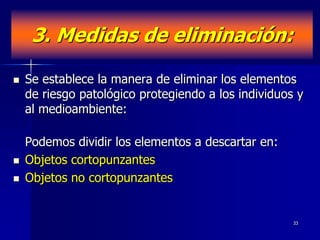 3. Medidas de eliminación:

   Se establece la manera de eliminar los elementos
    de riesgo patológico protegiendo a los individuos y
    al medioambiente:

    Podemos dividir los elementos a descartar en:
   Objetos cortopunzantes
   Objetos no cortopunzantes


                                                     33
 