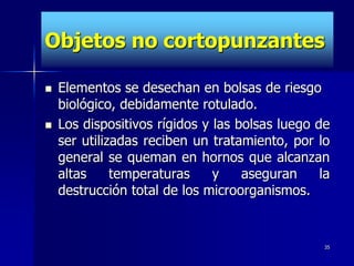 Objetos no cortopunzantes

   Elementos se desechan en bolsas de riesgo
    biológico, debidamente rotulado.
   Los dispositivos rígidos y las bolsas luego de
    ser utilizadas reciben un tratamiento, por lo
    general se queman en hornos que alcanzan
    altas     temperaturas     y    aseguran     la
    destrucción total de los microorganismos.


                                                  35
 