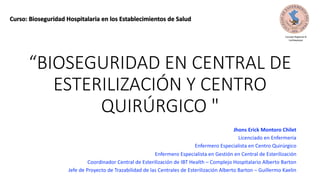 “BIOSEGURIDAD EN CENTRAL DE
ESTERILIZACIÓN Y CENTRO
QUIRÚRGICO "
Jhons Erick Montoro Chilet
Licenciado en Enfermería
Enfermero Especialista en Centro Quirúrgico
Enfermero Especialista en Gestión en Central de Esterilización
Coordinador Central de Esterilización de IBT Health – Complejo Hospitalario Alberto Barton
Jefe de Proyecto de Trazabilidad de las Centrales de Esterilización Alberto Barton – Guillermo Kaelin
Curso: Bioseguridad Hospitalaria en los Establecimientos de Salud
Consejo Regional IX
Lambayeque
 