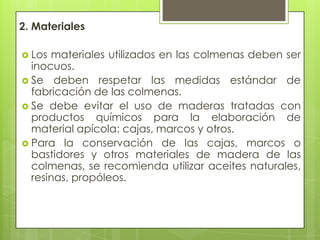 2. Materiales
 Los

materiales utilizados en las colmenas deben ser
inocuos.
 Se deben respetar las medidas estándar de
fabricación de las colmenas.
 Se debe evitar el uso de maderas tratadas con
productos químicos para la elaboración de
material apícola: cajas, marcos y otros.
 Para la conservación de las cajas, marcos o
bastidores y otros materiales de madera de las
colmenas, se recomienda utilizar aceites naturales,
resinas, propóleos.

 