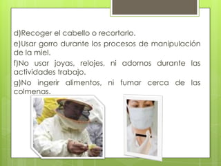 d)Recoger el cabello o recortarlo.
e)Usar gorro durante los procesos de manipulación
de la miel.
f)No usar joyas, relojes, ni adornos durante las
actividades trabajo.
g)No ingerir alimentos, ni fumar cerca de las
colmenas.

 