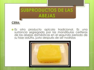 SUBPRODUCTOS DE LAS
ABEJAS
CERA:


Es otro producto apícola tradicional. Es una
sustancia segregada por las mandíbulas ceríferas
de las abejas domésticas en el segundo periodo de
su fase adulta, justo después de ser nodrizas

 