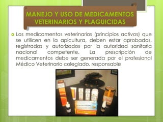 MANEJO Y USO DE MEDICAMENTOS
VETERINARIOS Y PLAGUICIDAS


Los medicamentos veterinarios (principios activos) que
se utilicen en la apicultura, deben estar aprobados,
registrados y autorizados por la autoridad sanitaria
nacional
competente.
La
prescripción
de
medicamentos debe ser generada por el profesional
Médico Veterinario colegiado, responsable

 