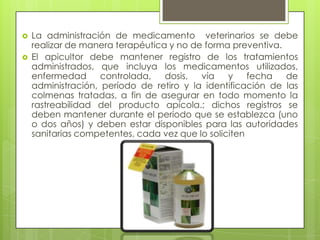 


La administración de medicamento veterinarios se debe
realizar de manera terapéutica y no de forma preventiva.
El apicultor debe mantener registro de los tratamientos
administrados, que incluya los medicamentos utilizados,
enfermedad
controlada,
dosis,
vía
y
fecha
de
administración, período de retiro y la identificación de las
colmenas tratadas, a fin de asegurar en todo momento la
rastreabilidad del producto apícola.; dichos registros se
deben mantener durante el periodo que se establezca (uno
o dos años) y deben estar disponibles para las autoridades
sanitarias competentes, cada vez que lo soliciten

 