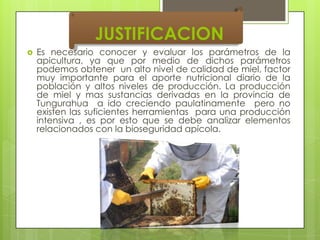 JUSTIFICACION


Es necesario conocer y evaluar los parámetros de la
apicultura, ya que por medio de dichos parámetros
podemos obtener un alto nivel de calidad de miel, factor
muy importante para el aporte nutricional diario de la
población y altos niveles de producción. La producción
de miel y mas sustancias derivadas en la provincia de
Tungurahua a ido creciendo paulatinamente pero no
existen las suficientes herramientas para una producción
intensiva , es por esto que se debe analizar elementos
relacionados con la bioseguridad apícola.

 