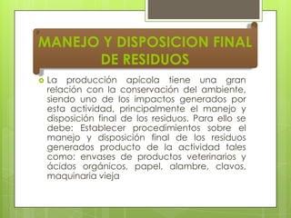 MANEJO Y DISPOSICION FINAL
DE RESIDUOS


La producción apícola tiene una gran
relación con la conservación del ambiente,
siendo uno de los impactos generados por
esta actividad, principalmente el manejo y
disposición final de los residuos. Para ello se
debe: Establecer procedimientos sobre el
manejo y disposición final de los residuos
generados producto de la actividad tales
como: envases de productos veterinarios y
ácidos orgánicos, papel, alambre, clavos,
maquinaria vieja

 