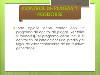 CONTROL DE PLAGAS Y
ROEDORES
 Todo

apiario debe contar con un
programa de control de plagas (vectores
y roedores), el programa debe incluir el
control en las instalaciones del predio y el
lugar de almacenamiento de los residuos
generados

 