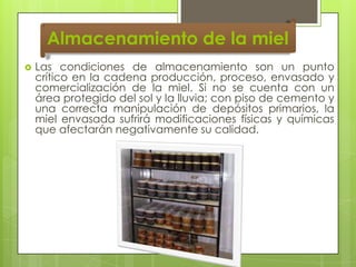 Almacenamiento de la miel


Las condiciones de almacenamiento son un punto
crítico en la cadena producción, proceso, envasado y
comercialización de la miel. Si no se cuenta con un
área protegido del sol y la lluvia; con piso de cemento y
una correcta manipulación de depósitos primarios, la
miel envasada sufrirá modificaciones físicas y químicas
que afectarán negativamente su calidad.

 