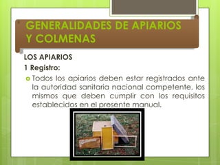 GENERALIDADES DE APIARIOS
Y COLMENAS
LOS APIARIOS
1 Registro:
 Todos los apiarios deben estar registrados ante
la autoridad sanitaria nacional competente, los
mismos que deben cumplir con los requisitos
establecidos en el presente manual.

 