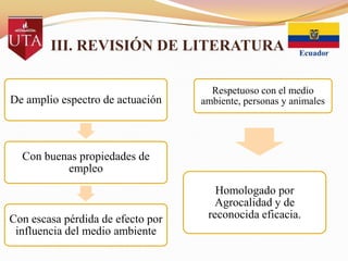 III. REVISIÓN DE LITERATURA

De amplio espectro de actuación

Respetuoso con el medio
ambiente, personas y animales

Con buenas propiedades de
empleo

Con escasa pérdida de efecto por
influencia del medio ambiente

Homologado por
Agrocalidad y de
reconocida eficacia.

 