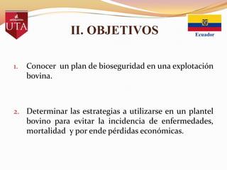 II. OBJETIVOS
1.

Conocer un plan de bioseguridad en una explotación
bovina.

2. Determinar las estrategias a utilizarse en un plantel

bovino para evitar la incidencia de enfermedades,
mortalidad y por ende pérdidas económicas.

 