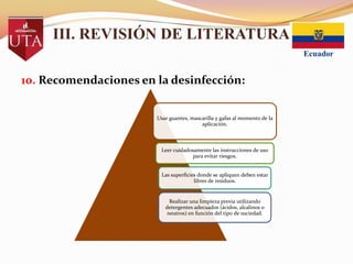 III. REVISIÓN DE LITERATURA
10. Recomendaciones en la desinfección:
Usar guantes, mascarilla y gafas al momento de la
aplicación.

Leer cuidadosamente las instrucciones de uso
para evitar riesgos.

Las superficies donde se apliquen deben estar
libres de residuos.

Realizar una limpieza previa utilizando
detergentes adecuados (ácidos, alcalinos o
neutros) en función del tipo de suciedad.

 