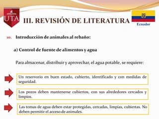 III. REVISIÓN DE LITERATURA
10. Introducción de animales al rebaño:

a) Control de fuente de alimentos y agua
Para almacenar, distribuir y aprovechar, el agua potable, se requiere:
Un reservorio en buen estado, cubierto, identificado y con medidas de
seguridad.
Los pozos deben mantenerse cubiertos, con sus alrededores cercados y
limpios.
Las tomas de agua deben estar protegidas, cercadas, limpias, cubiertas. No
deben permitir el acceso de animales.

 