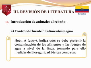 III. REVISIÓN DE LITERATURA
10. Introducción de animales al rebaño:

a) Control de fuente de alimentos y agua

Hoet, A (2007), indica que: se debe prevenir la
contaminación de los alimentos y las fuentes de
agua a nivel de la finca, tomando para ello
medidas de Bioseguridad básicas como son:

 