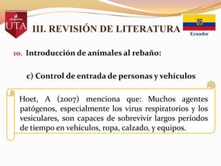 III. REVISIÓN DE LITERATURA
10. Introducción de animales al rebaño:

c) Control de entrada de personas y vehículos

Hoet, A (2007) menciona que: Muchos agentes
patógenos, especialmente los virus respiratorios y los
vesiculares, son capaces de sobrevivir largos períodos
de tiempo en vehículos, ropa, calzado, y equipos.

 