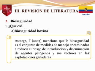 III. REVISIÓN DE LITERATURA
A. Bioseguridad:

1. ¿Qué es?
a)Bioseguridad bovina
Astorga, F (2007) menciona que la bioseguridad
es el conjunto de medidas de manejo encaminadas
a reducir el riesgo de introducción y diseminación
de agentes patógenos y sus vectores en las
explotaciones ganaderas.

 