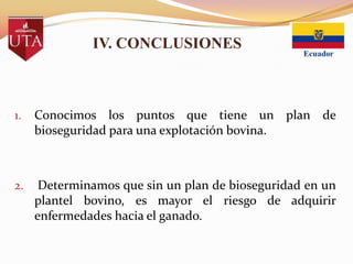 IV. CONCLUSIONES

1.

Conocimos los puntos que tiene un plan de
bioseguridad para una explotación bovina.

2.

Determinamos que sin un plan de bioseguridad en un
plantel bovino, es mayor el riesgo de adquirir
enfermedades hacia el ganado.

 