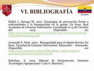 VI. BIBLIOGRAFÍA
Rafael J. Astorga M. 2007. Estrategias de prevención frente a
enfermedades y la bioseguridad en la granja. En línea. Real
Academia de Ciencias Veterinarias. Consultado el 13 de Octubre
del
2013.
Disponible
en:
http://www.insacan.org/racvao/anales/2007/02%20anales%202
%20rafael%20astorga.pdf
Armando E. Hoet. 2007. Bioseguridad para el rebaño bovino. En
línea. Facutlad de Ciencias Veterinarias. Maracaibo – Venezuela.
Disponible
en:
http://www.avpa.ula.ve/docuPDFs/libros_online/manualganaderia/seccion5/articulo1-s5.pdf
Robalino, A. 2005. Manual de bovinotecnia.
Tecnologico Agropecuario “Luis A. Martinez”.

Instituto

 