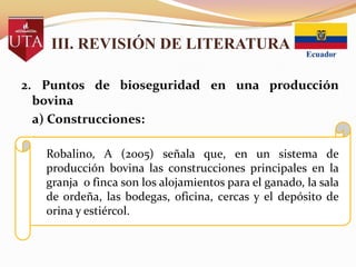 III. REVISIÓN DE LITERATURA
2. Puntos de bioseguridad en una producción
bovina
a) Construcciones:
Robalino, A (2005) señala que, en un sistema de
producción bovina las construcciones principales en la
granja o finca son los alojamientos para el ganado, la sala
de ordeña, las bodegas, oficina, cercas y el depósito de
orina y estiércol.

 