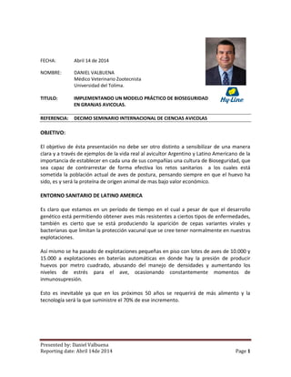 Presented by: Daniel Valbuena
Reporting date: Abril 14de 2014 Page 1
FECHA: Abril 14 de 2014
NOMBRE: DANIEL VALBUENA
Médico Veterinario Zootecnista
Universidad del Tolima.
TITULO: IMPLEMENTANDO UN MODELO PRÁCTICO DE BIOSEGURIDAD
EN GRANJAS AVICOLAS.
REFERENCIA: DECIMO SEMINARIO INTERNACIONAL DE CIENCIAS AVICOLAS
OBJETIVO:
El objetivo de ésta presentación no debe ser otro distinto a sensibilizar de una manera
clara y a través de ejemplos de la vida real al avicultor Argentino y Latino Americano de la
importancia de establecer en cada una de sus compañías una cultura de Bioseguridad, que
sea capaz de contrarrestar de forma efectiva los retos sanitarios a los cuales está
sometida la población actual de aves de postura, pensando siempre en que el huevo ha
sido, es y será la proteína de origen animal de mas bajo valor económico.
ENTORNO SANITARIO DE LATINO AMERICA
Es claro que estamos en un período de tiempo en el cual a pesar de que el desarrollo
genético está permitiendo obtener aves más resistentes a ciertos tipos de enfermedades,
también es cierto que se está produciendo la aparición de cepas variantes virales y
bacterianas que limitan la protección vacunal que se cree tener normalmente en nuestras
explotaciones.
Así mismo se ha pasado de explotaciones pequeñas en piso con lotes de aves de 10.000 y
15.000 a explotaciones en baterías automáticas en donde hay la presión de producir
huevos por metro cuadrado, abusando del manejo de densidades y aumentando los
niveles de estrés para el ave, ocasionando constantemente momentos de
inmunosupresión.
Esto es inevitable ya que en los próximos 50 años se requerirá de más alimento y la
tecnología será la que suministre el 70% de ese incremento.
 