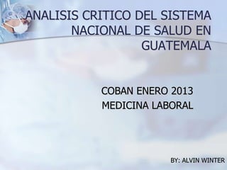 ANALISIS CRITICO DEL SISTEMA
NACIONAL DE SALUD EN
GUATEMALA
COBAN ENERO 2013
MEDICINA LABORAL
BY: ALVIN WINTER
 