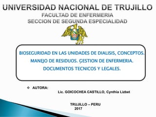 “
❖ AUTORA:
Lic. GOICOCHEA CASTILLO, Cynthia Lizbet
TRUJILLO – PERU
2017
BIOSEGURIDAD EN LAS UNIDADES DE DIALISIS, CONCEPTOS.
MANEJO DE RESIDUOS. GESTION DE ENFERMERIA.
DOCUMENTOS TECNICOS Y LEGALES.
 