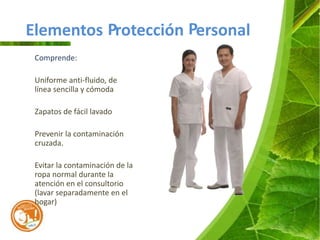 Elementos Protección Personal
 Comprende:

 Uniforme anti-fluido, de
 línea sencilla y cómoda

 Zapatos de fácil lavado

 Prevenir la contaminación
 cruzada.

 Evitar la contaminación de la
 ropa normal durante la
 atención en el consultorio
 (lavar separadamente en el
 hogar)
 