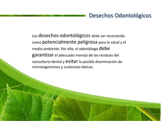 Desechos Odontológicos


Los desechos odontológicos debe ser reconocida
como potencialmente peligrosa para la salud y el
medio ambiente. Por ello, el odontólogo debe
garantizar el adecuado manejo de los residuos del
consultorio dental y evitar la posible diseminación de
microorganismos y sustancias tóxicas.
 
