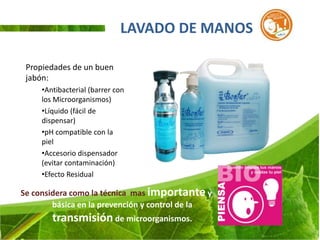 LAVADO DE MANOS

 Propiedades de un buen
 jabón:
     •Antibacterial (barrer con
     los Microorganismos)
     •Líquido (fácil de
     dispensar)
     •pH compatible con la
     piel
     •Accesorio dispensador
     (evitar contaminación)
     •Efecto Residual

Se considera como la técnica mas importante y
        básica en la prevención y control de la
        transmisión de microorganismos.
 