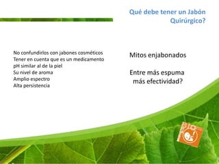 Qué debe tener un Jabón
                                                     Quirúrgico?



No confundirlos con jabones cosméticos
                                         Mitos enjabonados
Tener en cuenta que es un medicamento
pH similar al de la piel
Su nivel de aroma                        Entre más espuma
Amplio espectro
                                          más efectividad?
Alta persistencia
 