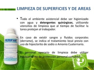 LIMPIEZA DE SUPERFICIES Y DE AREAS

• Todo   el ambiente asistencial debe ser higienizado
  con agua y detergentes quirúrgicos, utilizando
  utensilios de limpieza que al tiempo de facilitar la
  tarea protejan al trabajador.

• En caso de existir sangre y fluidos corporales
  (derrame), se indica el tratamiento local previo con
  uso de hipoclorito de sodio o Amonio Cuaternario.

• El personal operario de limpieza debe utilizar
  equipamiento de protección personal completo.
 