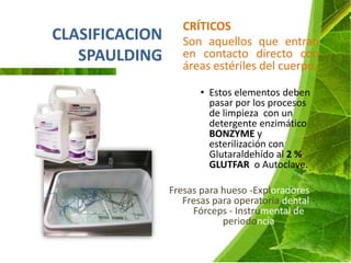 CRÍTICOS
CLASIFICACION      Son aquellos que entran
   SPAULDING       en contacto directo con
                   áreas estériles del cuerpo.

                       • Estos elementos deben
                         pasar por los procesos
                         de limpieza con un
                         detergente enzimático
                         BONZYME y
                         esterilización con
                         Glutaraldehído al 2 %
                         GLUTFAR o Autoclave.

                Fresas para hueso -Exploradores -
                   Fresas para operatoria dental -
                     Fórceps - Instrumental de
                            periodoncia
 
