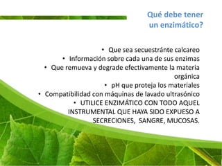 Qué debe tener
                                   un enzimático?

                    • Que sea secuestránte calcareo
       • Información sobre cada una de sus enzimas
  • Que remueva y degrade efectivamente la materia
                                           orgánica
                     • pH que proteja los materiales
• Compatibilidad con máquinas de lavado ultrasónico
           • UTILICE ENZIMÁTICO CON TODO AQUEL
         INSTRUMENTAL QUE HAYA SIDO EXPUESO A
                 SECRECIONES, SANGRE, MUCOSAS.
 