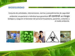 BIOSEGURIDAD

Conjunto de actividades, intervenciones, normas y procedimientos de seguridad
  ambiental, ocupacional e individual que garanticen el control del riesgo
biológico y aseguren el bienestar del personal hospitalario, pacientes, visitantes y
                                                               el medio ambiente.
 