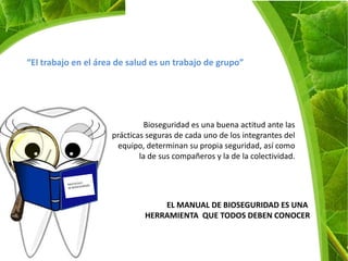 “El trabajo en el área de salud es un trabajo de grupo”




                               Bioseguridad es una buena actitud ante las
                     prácticas seguras de cada uno de los integrantes del
                      equipo, determinan su propia seguridad, así como
                             la de sus compañeros y la de la colectividad.




                                  EL MANUAL DE BIOSEGURIDAD ES UNA
                              HERRAMIENTA QUE TODOS DEBEN CONOCER
 