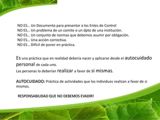 NO ES… Un Documento para presentar a los Entes de Control
NO ES… Un problema de un comite o un dpto de una institución.
NO ES… Un conjunto de normas que debemos asumir por obligación.
NO ES… Una acción correctiva.
NO ES… Difícil de poner en práctica.


Es una práctica que en realidad deberia nacer y aplicarse desde el autocuidado
personal de cada uno.
Las personas lo deberían realizar a favor de si mismas.

AUTOCUIDADO: Práctica de actividades que los individuos realizan a favor de si
mismos.

RESPONSABILIDAD QUE NO DEBEMOS EVADIR!
 