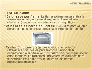  ESTERILIZADOR
*Calor seco por flama: La flama solamente garantiza la
ausencia de patógenos en el segmento flameado del
elemento (las puntas de los lápices de maquillaje).
*Calor seco en horno de Pasteur: Se utiliza para objetos
de vidrio o plástico resistente al calor y metálicos sin filo.
*Radiación Ultravioleta: Los equipos de radiación
ultravioleta son ideales para la conservación de la
desinfección o sanitización y esterilización, conseguidas por
otros métodos. La radiación ultravioleta es exclusiva para
superficies lisas e inertes se utiliza en elementos
absolutamente secos
 