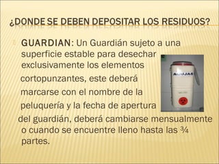  GUARDIAN: Un Guardián sujeto a una
superficie estable para desechar
exclusivamente los elementos
cortopunzantes, este deberá
marcarse con el nombre de la
peluquería y la fecha de apertura
del guardián, deberá cambiarse mensualmente
o cuando se encuentre lleno hasta las ¾
partes.
 