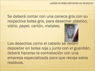  Se deberá contar con una caneca gris con su
respectiva bolsa gris, para desechar plástico,
vidrio, papel, cartón, metales.
 Los desechos como el cabello se deben
depositar en bolsa roja y junto con el guardián,
deberá hacerse la contratación con una
empresa especializada para que recoja estos
residuos.
 