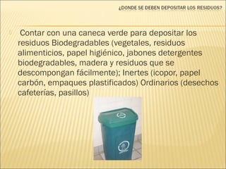  Contar con una caneca verde para depositar los
residuos Biodegradables (vegetales, residuos
alimenticios, papel higiénico, jabones detergentes
biodegradables, madera y residuos que se
descompongan fácilmente); Inertes (icopor, papel
carbón, empaques plastificados) Ordinarios (desechos
cafeterías, pasillos)
 