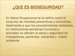  En Salud Ocupacional se la define como el
conjunto de medidas preventivas y correctivas,
destinadas a que los procedimientos realizados
en Instituciones sanitarias humanas y
animales no afecten la salud y seguridad de
trabajadores, pacientes, visitantes y medio
ambiente.
 