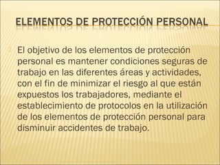  El objetivo de los elementos de protección
personal es mantener condiciones seguras de
trabajo en las diferentes áreas y actividades,
con el fin de minimizar el riesgo al que están
expuestos los trabajadores, mediante el
establecimiento de protocolos en la utilización
de los elementos de protección personal para
disminuir accidentes de trabajo.
 