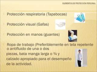  Protección respiratoria (Tapabocas)
 Protección visual (Gafas)
 Protección en manos (guantes)
 Ropa de trabajo (Preferiblemente en tela repelente
o antifluido de una o dos
piezas, bata manga larga o ¾ y
calzado apropiado para el desempeño
de la actividad.
 