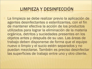  La limpieza se debe realizar previo la aplicación de
agentes desinfectantes o esterilizantes, con el fin
de mantener efectiva la acción de los productos
utilizados para lograr la eliminación de la materia
orgánica, detritos y suciedades presentes en los
objetos antes y después de su uso. Las áreas de
trabajo deben disponerse de forma que el equipo
nuevo o limpio y el sucio estén separados y no
puedan mezclarse. También es preciso desinfectar
las superficies de trabajo entre uno y otro cliente.
 
