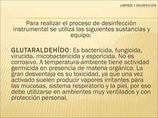 Para realizar el proceso de desinfección
instrumental se utiliza las siguientes sustancias y
equipo:
 GLUTARALDEHÍDO: Es bactericida, fungicida,
virucida, micobactericida y esporicida. No es
corrosivo. A temperatura-ambiente tiene actividad
germicida en presencia de materia orgánica. La
gran desventaja es su toxicidad, ya que una vez
activado suelen producir vapores irritantes para
las mucosas, sistema respiratorio y la piel, por eso
debe utilizarse en ambientes muy ventilados y con
protección personal.
 